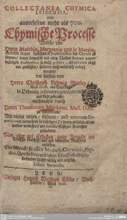 Collectanea chymica Leidensia, oder auserlesene mehr als 700 Chymische Processe Welche von Herrn Maëthio, Margravio und le Mortio, ehedeßen dreyen berühmten Professoribus der Chymie zu Leyden ... so wohl publice, als privatim nicht nur gewiesen, sondern auch mündlich dictirt worden