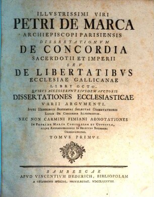 Illvstrissimi Viri Petri De Marca Archiepiscopi Parisiensis Dissertationvm De Concordia Sacerdotii Et Imperii Sev De Libertatibvs Ecclesiae Gallicanae Libri Octo : Qvibus Accesservnt Eivsdem Avctoris Dissertationes Ecclesiasticae Varii Argvmenti. Ivsti Henningii Boehmeri Selectae Observationes Libros De Concordia Illvstrantes. Nec Non Carmini Fimiani Adnotationes In Petri De Marca Concordiam Et Opvscvla, Atqve Animadversiones In Selectas Boehmeri Observationes, Tomvs Primvs