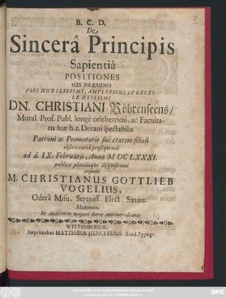 De Sincera Principis Sapientia Positiones Sub Praesidio ... Dn. Christiani Röhrenseens/ Moral. Prof. Publ. ... ad d. IX. Februarii, Anno MDCLXXXI. publicae placidaeque disquisitioni exponit M. Christianus Gottlieb Vogelius, Odera Misn. Sereniss. Elect. Saxon. Alumnus ...