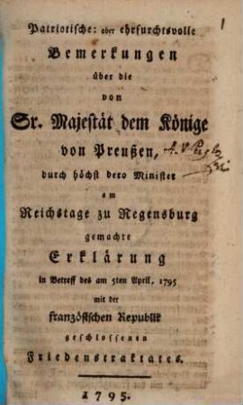 Patriotische, aber ehrfurchtsvolle Bemerkungen über die von Sr. Majestät dem Könige von Preußen, durch höchst dero Minister am Reichstage zu Regensburg gemachte Erklärung in Betreff des am 5ten April, 1795 mit der französischen Republik geschlossenen Friedenstraktates