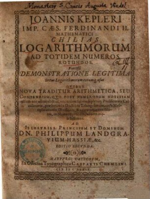 Joannis Kepleri Imp. Caes. Ferdinandi II. Mathematici Chilias Logarithmorum Ad Totidem Numeros Rotundos : Praemißâ Demonstratione Legitima Ortus Logarithmorum eorumq[ue] usus ; Qvibus Nova Traditur Arithmetica, Seu Compendium, Qvo Post Numerorum Notitiam nullum nec admirabilius, nec utilius solvendi pleraq[ue] Problemata Calculatoria, praesertim in Doctrina Triangulorum, citra Multiplicationis, Divisionis, Radicumq[ue] extractionis, in Numeris prolixis, labores molestissimos