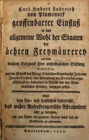Carl Hubert Lobreich von Plumenoek geoffenbarter Einfluß in das allgemeine Wohl der Staaten der ächten Freymäurerey : aus dem wahren Endzweck ihrer ursprünglichen Stiftung erwiesen, und der Schrift des Königl. Dänischen Etaatsraths Johann Jacob Mosers, von Geduldung der Freymäurergesellschaften, besonders in Absicht auf den Westphälischen Frieden, entgegen gesezt ; Samt dem klar- und deutlichen Unterricht, das wahre Rosenkreutzerische Astralpulver ächt zu bereiten, und zum Besten des gemeinen Wesens wider fast alle Krankheiten zu gebrauchen