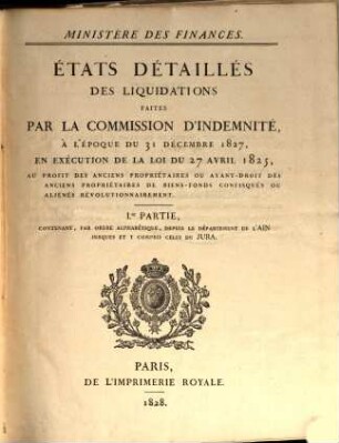 États détaillés des liquidations faites par la Commission d'Indemnité, à l'époque du 31 décembre 1827, en exécution de la loi du 27 avril 1825, au profit des anciens propriétaires ou ayant-droit des anciens propriétaires de biens-fonds confisqués ou aliénés révolutionnairement, 1. Contenant, par ordre alphabétique, depuis le Département de l'Ain jusques et y compris celui de Jura