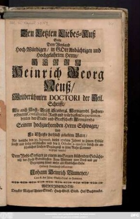 Den Letzten Liebes-Kuß Solte Dem Weyland Hoch-Würdigen, in Gott Andächtigen und Hochgelahrten Herrn, Herrn Heinrich Georg Neuß, Weitberühmten Doctori der Heil. Schrifft, Wie auch Hoch-Gräfl. Stolbergl. Wernigerodl. hochverordneten Consistorial-Rath ... Als derselbe den 30. Septemb. dieses 1716ten Jahres ... entschlaffen und den 8. Octobr. a. ejusdem ... in seine Ruhe-Cammer versetzet wurde ... der Hoch-Betrübtesten Frau Wittwen zum-Trost uns zur Bezeugung seiner mehr als Kindlichen Liebe Hiedurch Betrübtest Offerriren