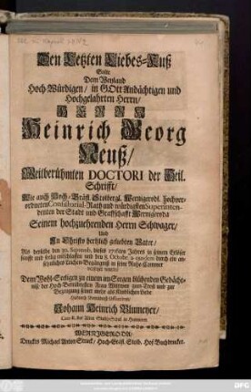 Den Letzten Liebes-Kuß Solte Dem Weyland Hoch-Würdigen, in Gott Andächtigen und Hochgelahrten Herrn, Herrn Heinrich Georg Neuß, Weitberühmten Doctori der Heil. Schrifft, Wie auch Hoch-Gräfl. Stolbergl. Wernigerodl. hochverordneten Consistorial-Rath ... Als derselbe den 30. Septemb. dieses 1716ten Jahres ... entschlaffen und den 8. Octobr. a. ejusdem ... in seine Ruhe-Cammer versetzet wurde ... der Hoch-Betrübtesten Frau Wittwen zum-Trost uns zur Bezeugung seiner mehr als Kindlichen Liebe Hiedurch Betrübtest Offerriren
