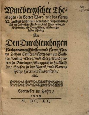 Witte[n]bergischer Theologen, in Gottes Wort, und des Herrn D. Lutheri Schrifften begründte Informatio, Ob ein Lutherischer Fürst, der Käys. May. wider die Böheimben, als Evangelischen, assistentz zuleisten schuldig : An Den Durchleuchtigen Hochgebornen Fürsten, und Herrn, Herrn Johan Ernsten, Hertzogen zu Sachsen, Gülich, Cleve, und Berg, Landgraven zu Düringen, Marggrafen zu Meissen, Grafen zu der Marck, und Ravensperg, Herrn zu Ravenstein, etc.