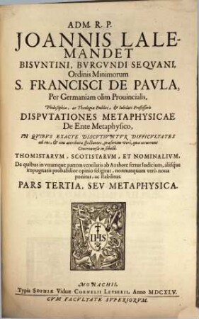 Adm. R.P. Joannis Lalemandet Bvrgvndi Seqvani Ordinis Minimorum S. Francisci De Pavla Per Germaniam, Bohemiam, Morauiam Provincialis, Hactenus Theologiae, ac Philosophiae Publici, ac Iubilati Professoris Decisiones Philosophicae : In Qvibvs Late Proponvntvr, Ac Discvtivntvr praesertim occurentes Controversiae inter Thomistas, Ac Scotistas, De quibus in vtramque partem ventilatis fertur iudicium, saepiusque neutra harum Sectarum arridet, sed noua adducitur, ac valide stabilitur, prius destructis communium opinionum fundamentis. Pars ..., 3. Metaphysica