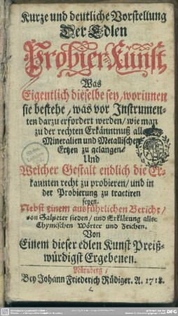 Kurze und deutliche Vorstellung Der Edlen Probier-Kunst : Was Eigentlich dieselbe sey, worinnen sie bestehe, was vor Instrumenten darzu erfordert werden, wie man zu der rechten Erkänntnuß aller Mineralien und Metallischen Ertzen zu gelangen, Und welcher Gestalt endlich die Erkannten recht zu probieren, und in der Probierung zu tractiren seyen; Nebst einem ausführlichen Bericht, von Salpeter sieden, und Erklärung aller chymischen Wörter und Zeichen