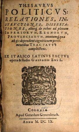 Thesavrvs Politicvs: Relationes, Instrvctiones, Dissertationes, aliosq[ue] de rebus ad plenam Imperiorvm, Regnorvm, Provinciarvm, omniumq[ue] quae ab ijs dependent cognitionem pertinentibus Tractatvs complectens, [1]