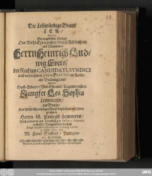 Die Lobwürdige Braut Lea/ Gen. 29. Bey angestellter Hochzeit Des ... Herrn Heinrich Ludwig Evers/ der Rechten Candidati, Syndici und vornehmen Juris-Practici in Kalbe/ als Bräutigams/ mit der ... Jungfer Lea Sophia Lemmerin/ als Braut/ Des ... Herrn M. Conrad Lemmers/ Hochverdienten und Treufleissigen Pastoris Primarii in Calbe/ Hertzgeliebten Tochter/ Eiligst fürgestellet am Tage der Trauung war der 12. Julii 1664.