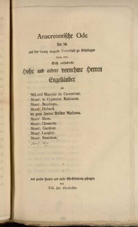 Anacreontische Ode An die auf der Georg Augusts Vniversität zu Göttingen Anno 1751. Sich aufhaltende Hohe und andere vornehme Herren Engelländer als MiLord Marquis de Carnarvan. Monsr. le Capitaine Robinson. Monsr. Hobard. die zwey Herren Brüder Mathews. Monsr. Shaw. Monsr. Clements. Monsr. Gardner. Monsr. Langley. Monsr. Swainton. aus großer Freude und tiefer Ehr-Erbietung gesungen von Tob. Joh. Zinkeisen