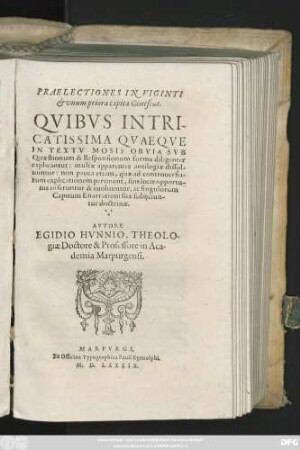 PRAELECTIONES IN VIGINTI || et vnum priora capita Geneseōs.|| QVIBVS INTRI-||CATISSIMA QVAEQVE || IN TEXTV MOSIS OBVIA SVB || Quaestionum & Responsionum forma diligenter || explicantur: multae apparentes antilogiae dissol-||uuntur: non pauca etiam, quae ad controuersia-||rum explicationem pertinent, suis locis opportu-||nis inseruntur & euoluuntur, ac singulorum || Capitum Enarrationi suae subijciun-||tur doctrinae.|| AVTORE || EGIDIO HVNNIO, THEOLO-||giae Doctore & Professore in Aca-||demia Marpurgensi.||