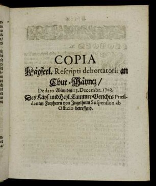 Copia Käyserl. Rescripti dehortatorii an Chur-Mäyntz, De dato Wien den 13. Decembr. 1703. Des Käyserl. und Heil. Reichs Cammer-Gerichts-Præsidenten Freyherrn von Ingelheim Suspension ab Officio betreffend