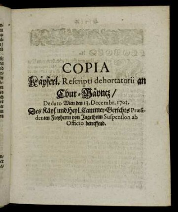 Copia Käyserl. Rescripti dehortatorii an Chur-Mäyntz, De dato Wien den 13. Decembr. 1703. Des Käyserl. und Heil. Reichs Cammer-Gerichts-Præsidenten Freyherrn von Ingelheim Suspension ab Officio betreffend