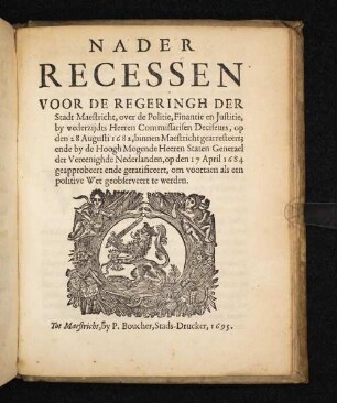 Nader Recessen Voor De Regeringh Der Stadt Maestricht, over de Politie, Finantie en Justitie, by wederzijdts Heeren Commissarisen Deciseurs, op den 28 augusti 1682, binnen Maestricht gearresteert; ende by de Hoogh Mogende Heeren Staten Generael der Vereenighde Nederlanden, op den 17 April 1684 geapprobeert ende geratificeert, om voortaen als een positive wet geobserveert te werden