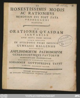 De Honestissimis Modis Ac Rationibvs Memoriam Svi Post Fata Prorogandi Praefatvr : Et Ad Orationes Qvasdam Ianvarias Lvce Sexta Primi Mensis A.P.C.N. MDCCLXXII. In Avditorio Primi Ordinis Gymnasii Hallensis Recitandas Amplissimorvm Patronorvm Generosorvmqve Favtorvm Honorificam Praesentiam Decentibvs Corrogat Precibvs Iohannes Gottofredvs Tavst Gymnasii Hallensis Rector