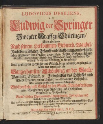 Ludovicus Desiliens, i. e Ludwig der Springer Zweyter Graff zu Thüringen, Wird hierinnen Nach seinem Herkommen, Geburth, Wandel, Reichthum, Thaten, Erkauff- und Auffbauung unterschiedlicher Schlösser und Städte, Heyrathen, Fehler, Gefangenschafft, Gelübde, Entspringen, Bekehrung, Münchs-Stande, Absterben, Begräbniß, samt seiner Adelheide, [et]c. fürgestellet : Auch zugleich der Schlösser und Städte, die er gekaufft, angeleget, gebauet oder erweitert, ..., Grundrichtige Beschreibung ; Samt etlicher Diplomatum, Inscriptionen, Epitaphien und mancherley Curiositäten Beyfuge