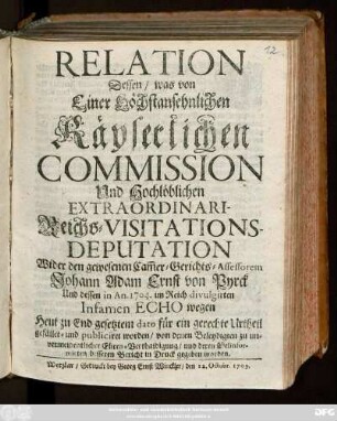 Relation Dessen, was von Einer Höchstansehnlichen Käyserlichen Commission Und Hochlöblichen Extraordinari-Reichs-Visitations-Deputation Wider den gewesenen Cam[m]er-Gerichts-Assessorem Johann Adam Ernst von Pyrck Und dessen in An. 1704. im Reich divulgirten Infamen Echo wegen Heut zu End gesetztem dato für ein gerechte Urtheil gefället und publiciret worden