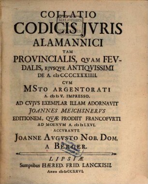 Collatio Codicis Jvris Alamannici : Tam Provincialis, Qvam Fevdalis, Ejvsqve Antiqvissimi De A. MCCCCXXXIIII. Cvm MSto Argentorati A. MDV. Impresso. Ad Cvjvs Exemplar Illam Adornavit Joannes Meichsnervs Editionem, Qvæ Prodiit Francofvrti Ad Moenvm A. MDLXVI.