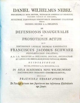 Daniel Wilhelm Nebel, ... Ordinis Medici H. T. Decanus Ad Defensionis Inauguralis Et Promotionis Actum Quo ... Franciscus Jacobus Schwarz ... Doctoralibus Insigniis Condecorabitur Invitat Praemissa Observatione De Paralysi artuum tum superiorum tum inferiorum Electricitatis ope sanata