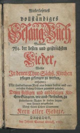 Auserlesenes und vollständiges Gesang-Buch : Worinnen 784. der besten und geistreichsten Lieder, Welche In denen Chur-Sächß. Kirchen pflegen gesungen zu werden, enthalten ; Mit sonderbarem Fleiß aus denen besten und correctesten Gesang-Büchern zusammen gesuchet; Denen fleißigen und andächtigen Kirchen-Gängern ... mitgetheilet ; Nebst Herrn Caspar Neumanns Kern aller Gebete