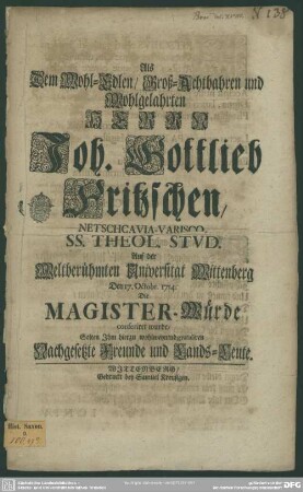 Als Dem Wohl-Edlen, Groß-Achtbahren und Wohlgelahrten Herrn Joh. Gottlieb Fritzsche, Netschcavia-Varisco, SS. Theol. Stud. Auf der Weltberühmten Universität Wittenberg Den 17. Oct. 1714. Die Magister-Würde conferiret wurde, Solten Ihm hierzu wohlmeynend gratuliren Nachgesetzte Freunde und Lands-Leute