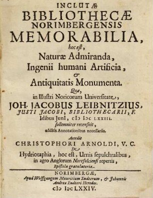 Inclutae Bibliothecae Norimbergensis Memorabilia : hoc est, naturae admiranda, ingenii humani artificia, & antiquitatis monumenta, quae, in illustri Noricorum Universitate, Joh. Jacobus Leibnitzius ... Idibus Junii MDCLXXIII sollemniter recensuit ; additis annotationibus necessariis ; accedit Christophori Arnoldi De hydriotaphia, hoc est, urnis sepulchralibus, in agro Anglorum Nortfolciensi repertis, epistola gratulatoria