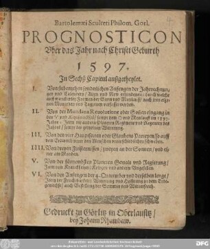 Bartolemæi Sculteti Philom. Gorl. || PROGNOSTICON || Vber das Jahr nach Christi Geburth || 1597. || Jn Sechß Capitul außgetheylet. || I. Von siebenzehen sonderlichen Anfengen der Jahrrechnun=||gen vnd Calendern/ Alten vnd New erfundenen: durch welche || auff mancherley Formen der Sonn vnd Monlauff/ nach jren eige-||nen Monathen vnd Tagzeiten verfasset werden. || II. Von der Mundana Reuolutione oder Son̄en eingang in || den ♈︎ vnd Æquinoctial/ sampt dem ☉ vnd Monlauff im 1597. || Jahre: Jtem die andern Planeten Regiment vnd Regenten des || Jahres/ sampt der gemeinen Witterung. || III. Von den vier Hauptsecten oder Glaubens Parteyen/so auff || dem Erdtreich vnter den Menschen vnterschiedlichen schweben. || IIII. Von dreyen Finsternissen/zweyen an der Sonnen/ vnd ei=||ner am Monden. || V. Von der fuͤrnembsten Planeten Gewalt vnd Regierung/ || Jtem von Kranckheiten/ Kriegen vnd andern Vngesellen. || VI. Von den Anfengen der 4. Quatember vnd derselben lenge/ || Jtem der Fruchtbarkeit/ Witterung vnd Hoffnung zu dem Erdt=||gewechse/ auch Bestellung der Sommer vnd Wintersaath.