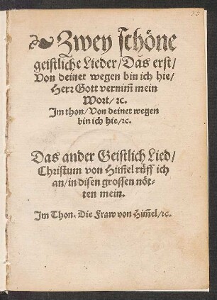 Zwey schœne || geistliche Lieder/ Das erst/|| Von deinet wegen bin ich hie/|| Herr Gott vernĩm mein || Wort/ [et]c.|| Jm thon/ Von deinet wegen || bin ich hie/ [et]c.|| Das ander Geistlich Lied/|| Christum von Hĩmel rueff ich || an/ in disen grossen nœt=||ten mein.|| Jm Thon. Die Fraw von Hĩmel/ [et]c.||[v. Hans Sachs]