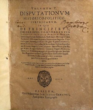 Volumen ... Disputationum Iuridicarum Selectiorum: Ex difficilimis & utiliss. Iurium materiis Desumtarum: a Clariss. & Praestantiss. Viris in celeberrima Basil. Acad. publice Propositarum : In ordinem huncce, quantum fieri potuit, Redactarum: & nunc denuo In gratiam plurimorum LL. Studiosorum, maxime Haec desiderantium, Recusarum: Per Joan. Jacobum Genathium, praedictae Acad. Typographum ... ; indicem singularum sequentes monstrabunt pagellae, 5. In Quo De Principibus; Foederibus: Concurrentia Iurisdictionis: Iure Publico: Renunciationibus filiarum Illustrium & Nobilium: Homagiis: iure Territoriali: S. Romano Nationis Germanicae Imperio: Vicariis Imperii, horumq[ue] potestate: Origine & potestate modernorum Electorum: Comitibus & Baronibus: Ordine Equestri: iure & imperio Imperialium Civitatum ... & aliis quam plurimis connexis iuris Publici materiis gravissimis agitur : Elenchum & nomina Autorum, proxima post praefationem (qua Lector benevolus, ut sibi a Gieß. & Hanov. Exemplar. corruptissimis caveat, monetur) demonstrabit pagina