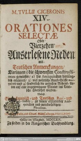 M. Tullii Ciceronis XIV. Orationes Selectae Oder Vierzehen Auserlesene Reden mit Teutschen Anmerckungen : Darinnen 1) die schweresten Constructiones gewiesen, 2) die Antiquitäten hinlänglich erläutert, 3) viel politische Kunst-Griffe marquiret, und 4) sonderlich die nettesten Redens-Arten ... ins Teutsche übersetzet werden; Nebst einem Lateinisch- und Teutschen Real- und Verbal-Indice, zu denen erläuterten Antiquitäten und merckwürdigen Phrasibus