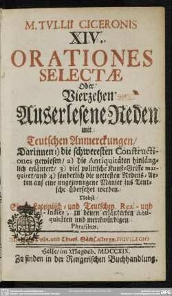 M. Tullii Ciceronis XIV. Orationes Selectae Oder Vierzehen Auserlesene Reden mit Teutschen Anmerckungen : Darinnen 1) die schweresten Constructiones gewiesen, 2) die Antiquitäten hinlänglich erläutert, 3) viel politische Kunst-Griffe marquiret, und 4) sonderlich die nettesten Redens-Arten ... ins Teutsche übersetzet werden; Nebst einem Lateinisch- und Teutschen Real- und Verbal-Indice, zu denen erläuterten Antiquitäten und merckwürdigen Phrasibus