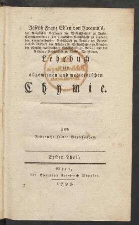 T. 1: Joseph Franz Edlen von Jacquin's, der königlichen Academie der Wissenschaften zu Turin, Correspondenten; der Linneischen Gesellschaft zu London; der naturforschenden Gesellschaft zu Paris; der Provincial-Gesellschaft der Künste und Wissenschaften zu Utrecht; der physisch-medicinischen Gesellschaft zu Basel; und der Ackerbau-Gesellschaft zu Turin, Mitgliedes, Lehrbuch der allgemeinen und medicinischen Chymie : Zum Gebrauche seiner Vorlesungen