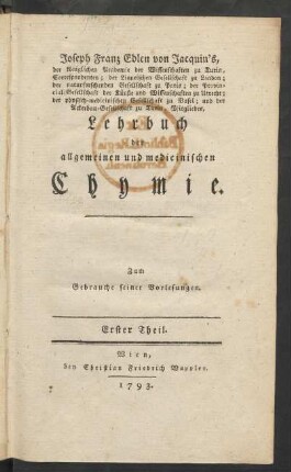 T. 1: Joseph Franz Edlen von Jacquin's, der königlichen Academie der Wissenschaften zu Turin, Correspondenten; der Linneischen Gesellschaft zu London; der naturforschenden Gesellschaft zu Paris; der Provincial-Gesellschaft der Künste und Wissenschaften zu Utrecht; der physisch-medicinischen Gesellschaft zu Basel; und der Ackerbau-Gesellschaft zu Turin, Mitgliedes, Lehrbuch der allgemeinen und medicinischen Chymie : Zum Gebrauche seiner Vorlesungen