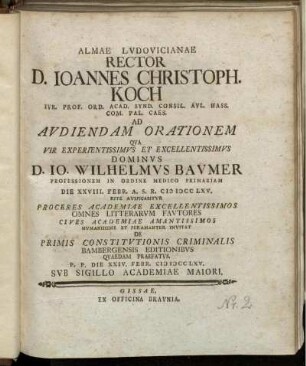 Almae Lvdovicianae Rector D. Ioannes Christoph. Koch Ivr. Prof. Ord. Acad. Synd. Consil. Avl. Hass. Com. Pal. Caes. Ad Avdiendam Orationem Qva Vir Experientissimvs Et Excellentissimvs Dominvs D. Io. Wilhelmvs Bavmer Professionem In Ordine Medico Primariam Die XXVIII. Febr. A.S.R. MDCCLXV. Rite Avspicabitvr ... Cives Academiae ... Invitat De Primis Constitvtionis Criminalis Bambergensis Editionibvs Qvaedam Praefatvs : P.P. Die XXIV. Febr. MDCCLXV. Svb Sigillo Academiae Maiori