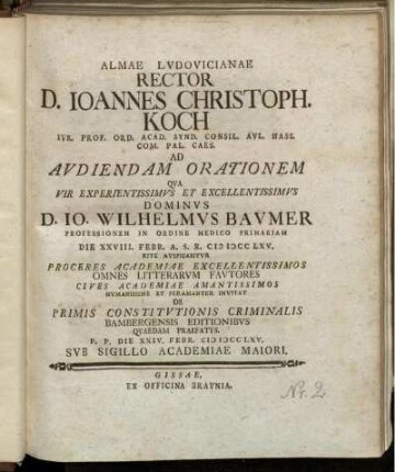 Almae Lvdovicianae Rector D. Ioannes Christoph. Koch Ivr. Prof. Ord. Acad. Synd. Consil. Avl. Hass. Com. Pal. Caes. Ad Avdiendam Orationem Qva Vir Experientissimvs Et Excellentissimvs Dominvs D. Io. Wilhelmvs Bavmer Professionem In Ordine Medico Primariam Die XXVIII. Febr. A.S.R. MDCCLXV. Rite Avspicabitvr ... Cives Academiae ... Invitat De Primis Constitvtionis Criminalis Bambergensis Editionibvs Qvaedam Praefatvs : P.P. Die XXIV. Febr. MDCCLXV. Svb Sigillo Academiae Maiori