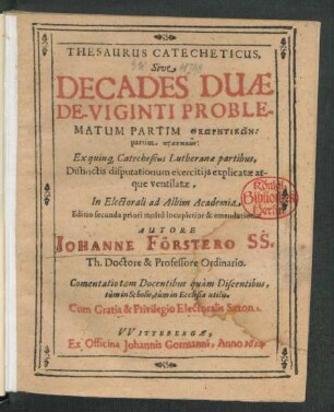 Thesaurus Catecheticus, Sive Decades Duae De-Viginti Problematum : Partim Theōrētikōn: partim praktikōn: Ex quinq[ue] Catecheseos Lutheranea partibus, Distinctis disputationum exercitiis explicatae atque ventilatae, In Electorali ad Albim Academia ; Comentatio tam Docentibus quam Discentibus, tum in Scholis, tum in Ecclesia utilis