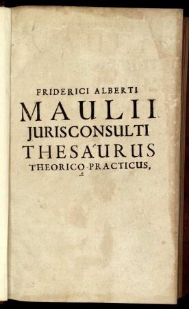 Friderici Alberti Maulii Iurisconsulti Thesaurus Theorico-Practicus : Tam studiosae Iuventuti, quam ipsis Doctoribus, Scholis ac foro utilis & summe necessarius