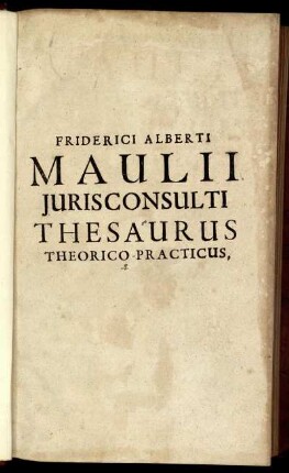 Friderici Alberti Maulii Iurisconsulti Thesaurus Theorico-Practicus : Tam studiosae Iuventuti, quam ipsis Doctoribus, Scholis ac foro utilis & summe necessarius
