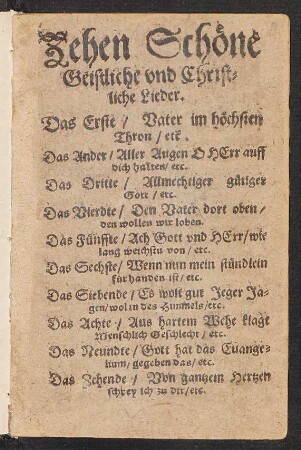 Zehen Schœne || Geistliche vnd Christ=||liche Lieder.|| Das Erste/ Vater im hœchsten || Thron/ etc.|| Das Ander/ Aller Augen O HErr auff || dich halten/ etc.|| Das Dritte/ Allmechtiger guetiger || Gott/ etc.|| ... Das Zehende/ Von gantzem Hertzen || schrey ich zu dir/ etc.||