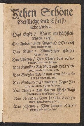 Zehen Schœne || Geistliche vnd Christ=||liche Lieder.|| Das Erste/ Vater im hœchsten || Thron/ etc.|| Das Ander/ Aller Augen O HErr auff || dich halten/ etc.|| Das Dritte/ Allmechtiger guetiger || Gott/ etc.|| ... Das Zehende/ Von gantzem Hertzen || schrey ich zu dir/ etc.||