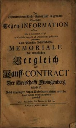 Der Ohnmittelbaren Reichs-Ritterschaft in Francken Standhaffte Gegen-Information auf das den 1. Decembr. 1746. in Comitiis Imperii ad Dictaturam publicam gekommene Chur-Pfältzische Gesandschaffts-Memoriale, den anmaßlichen Vergleich und Kauff-Contract Der Herrschafft Zwingenberg betreffend : Nebst beygefügter kurtzen Wiederlegung einiger unter der Hand seithero weiter geäusserten Einwürffe. Cum Adjunctis sub Num. 1. biß 29.