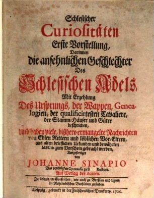 Schlesischer Curiositäten ... Vorstellung, Darinnen die ansehnlichen Geschlechter Des Schlesischen Adels, Mit Erzehlung Des Ursprungs, der Wappen, Genealogien, der qualificirtesten Cavaliere, der Stamm-Häuser und Güter beschrieben : Und dabey viele, bißhero ermangelte Nachrichten von Edlen Rittern und löblichen Vor-Eltern, aus alten brieflichen Urkunden und bewährten MSCtis zum Vorschein gebracht werden. Erste Vorstellung