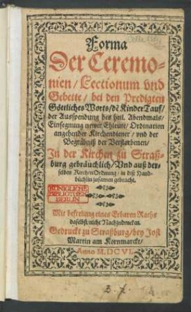 Forma Der Ceremonien/ Lectionum und Gebette/ bei den Predigten Göttliches Worts/ de[r] KinderTauf/ der Ausspendung des heil. Abendmals/ Einsegnung newer Ehleute/ Ordination angehender Kirchendiener/ und der Begräbniß der Verstorbenen/ In der Kirchen zu Straßburg gebräuchlich/ Und auß derselben KirchenOrdnung/ in diß Handbüchlin zusamen gebracht