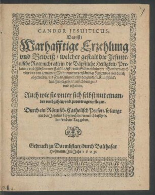 Candor Jesuiticus; Das ist/ Warhafftige Erzehlung und Beweiß/ welcher gestalt die Jesuiterische Rott nicht allein die Bäpstliche Heiligkeit/ Prelaten/ und Fürsten/ mit Falsch/ List/ und Schmeichelwort: Sondern auch uber das den gemeinen Mann und unverständige Jugend ... zu sich bringen/ und erhalten. Auch wie sie unter sich selbst mit einander umbgehen/ und zuvertragen pflegen