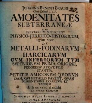 Johannis Ernesti Brauns Cher: Zerllerf: J. V. P. Amoenitates Subterraneae Id Est Breviarium Sufficiens Physico-Iuridico-Historicum, Quod Agit De Metalli-Fodinarum Harcicarum Cum Inferiorum Tum Superiorum Prima Origine, Progressu Atque Praestantia. Petitis Amicorum Quorundam, Qui Metallis Favent, Quam Diligentissime Exaratum Et Tandem : MDCCXXVI. d. XIII. Mai. In Lucem Emissum