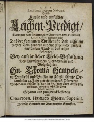 Laetissima piorum apolysis. Das ist/ Kurtze und einfältige Leichen-Predigt/ Darinnen nach Anleitung der Worte des alten Simeonis Luc. 2. v. 29. 30. betrachtet wird/ Daß der frommen Christen ihr Tod ... nur eine erfreuliche Hinfart aus diesem Elend in das rechte Leben sey/ : Bey ansehnlicher Leich-Bestattung Des ... Hn. Thomä Hempels/ zu Dinstedt und Bucha im Fürstl. Amte Orlamünda 54. Jahr gewesenen treufl. Pfarrers/ Welcher Anno 1681. am 15. Nov. im 85. Jahr seines Alters selig verschieden/ und den 18. eiusd. zur Erden bestattet worden/