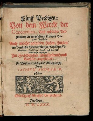 Fuenff Predigen:|| Von dem Wercke der || Concordien, Vnd endlicher Ver=||gleichung der vorgefallenen streitigen Reli-||gions Artickeln.|| Auch welcher gestalt die Hohen/ Fuersten/|| vnd Particular Schulen/ Kirchen/ derselbigen Vi-||sitationen, Consistoria, Synodi, vnd was sol=||lichen mehr anhanget.|| Jm Hochlœblichen Churfuerstenthumb || Sachssen angestellet:|| Zu Dreßden/ Leiptzig vnd Wittembergk/|| Durch || IACOBVH ANDREAE D.|| gehalten.||