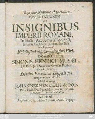 Dissertationem De Insignibus Imperii Romani, In Illustri Academia Kiloniensi ... Sub Praesidio ... Domini Simonis Henrici Musaei ... publice defendet Johannes Henricus de Poppinghausen, ... Ad diem Octobr. A.C. 1684.