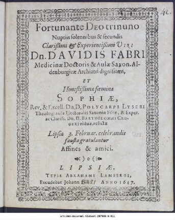 Fortunate Deo trinuno Nuptiis solennibus & secundis Clarißimi [et] Experientißimi Viri Dn. Davidis Fabri Medicinæ Doctoris & Aulæ Saxon. Aldenburgicæ Archiatri dignissimi, Et Honestißimæ fœminæ Sophiæ, Rev. & Excell. Dn. D. Polycarpi Lyseri Theologi aulæ Electoralis Saxoniæ Filiæ, & Exper. ac Clariss. Dn. D. Bartholomæi Crugeri viduæ, relictæ Lipsiæ 3. Februar. celebrandis fausta gratulantur Affines & amici